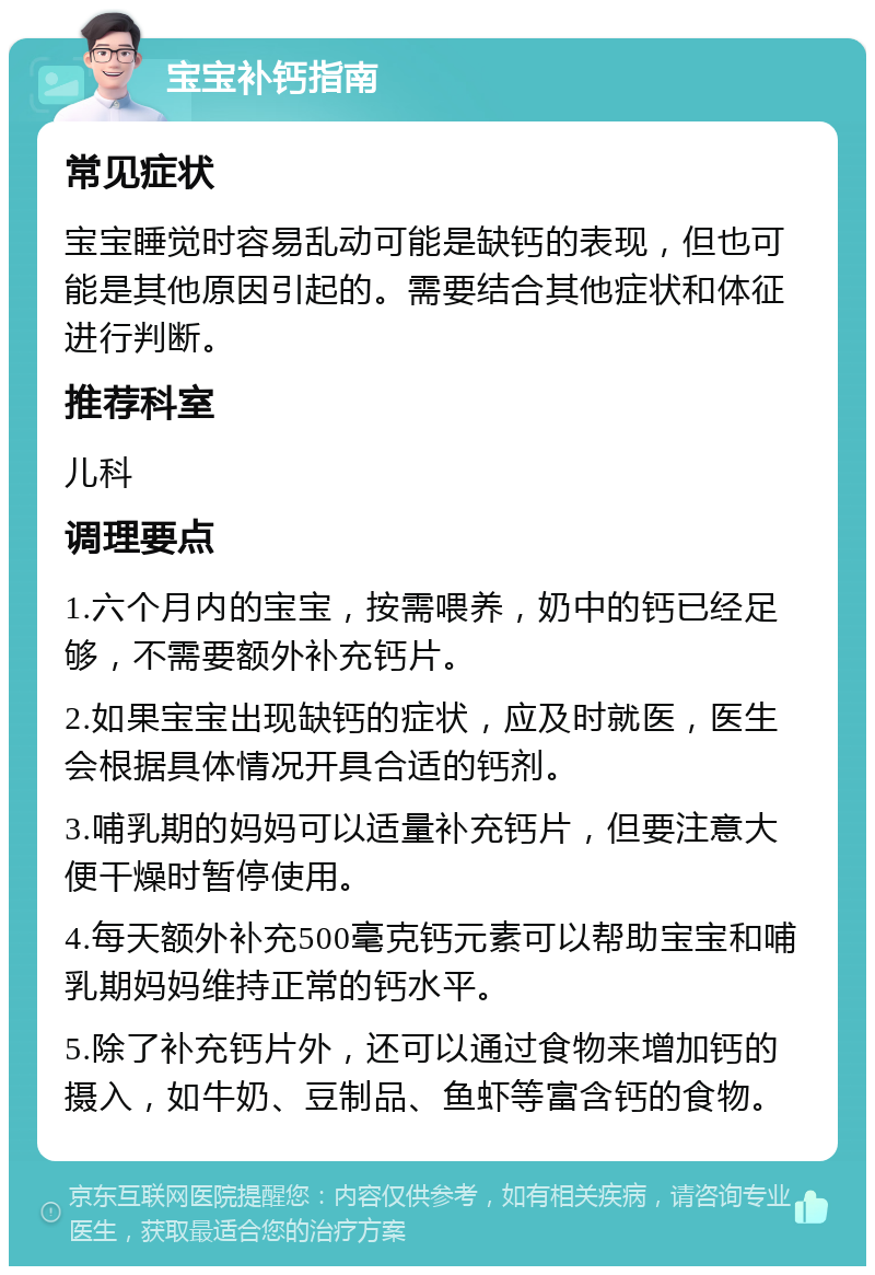 宝宝补钙指南 常见症状 宝宝睡觉时容易乱动可能是缺钙的表现，但也可能是其他原因引起的。需要结合其他症状和体征进行判断。 推荐科室 儿科 调理要点 1.六个月内的宝宝，按需喂养，奶中的钙已经足够，不需要额外补充钙片。 2.如果宝宝出现缺钙的症状，应及时就医，医生会根据具体情况开具合适的钙剂。 3.哺乳期的妈妈可以适量补充钙片，但要注意大便干燥时暂停使用。 4.每天额外补充500毫克钙元素可以帮助宝宝和哺乳期妈妈维持正常的钙水平。 5.除了补充钙片外，还可以通过食物来增加钙的摄入，如牛奶、豆制品、鱼虾等富含钙的食物。