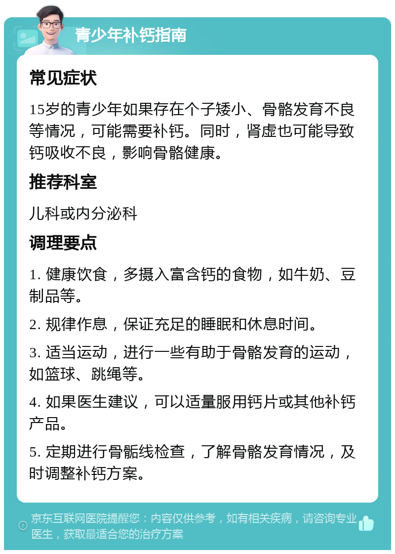 青少年补钙指南 常见症状 15岁的青少年如果存在个子矮小、骨骼发育不良等情况，可能需要补钙。同时，肾虚也可能导致钙吸收不良，影响骨骼健康。 推荐科室 儿科或内分泌科 调理要点 1. 健康饮食，多摄入富含钙的食物，如牛奶、豆制品等。 2. 规律作息，保证充足的睡眠和休息时间。 3. 适当运动，进行一些有助于骨骼发育的运动，如篮球、跳绳等。 4. 如果医生建议，可以适量服用钙片或其他补钙产品。 5. 定期进行骨骺线检查，了解骨骼发育情况，及时调整补钙方案。