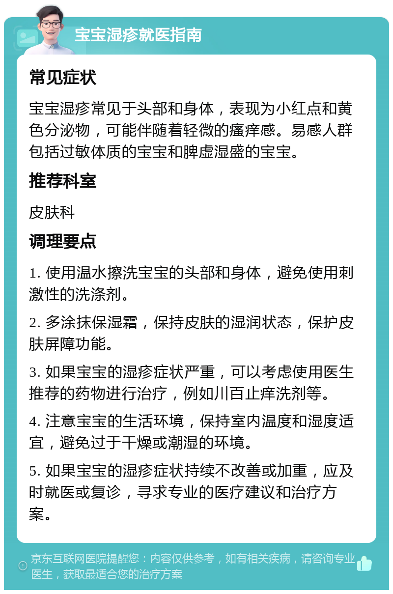 宝宝湿疹就医指南 常见症状 宝宝湿疹常见于头部和身体，表现为小红点和黄色分泌物，可能伴随着轻微的瘙痒感。易感人群包括过敏体质的宝宝和脾虚湿盛的宝宝。 推荐科室 皮肤科 调理要点 1. 使用温水擦洗宝宝的头部和身体，避免使用刺激性的洗涤剂。 2. 多涂抹保湿霜，保持皮肤的湿润状态，保护皮肤屏障功能。 3. 如果宝宝的湿疹症状严重，可以考虑使用医生推荐的药物进行治疗，例如川百止痒洗剂等。 4. 注意宝宝的生活环境，保持室内温度和湿度适宜，避免过于干燥或潮湿的环境。 5. 如果宝宝的湿疹症状持续不改善或加重，应及时就医或复诊，寻求专业的医疗建议和治疗方案。