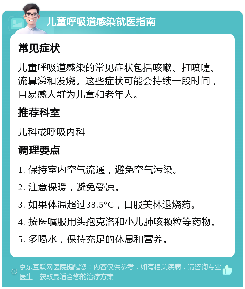 儿童呼吸道感染就医指南 常见症状 儿童呼吸道感染的常见症状包括咳嗽、打喷嚏、流鼻涕和发烧。这些症状可能会持续一段时间，且易感人群为儿童和老年人。 推荐科室 儿科或呼吸内科 调理要点 1. 保持室内空气流通，避免空气污染。 2. 注意保暖，避免受凉。 3. 如果体温超过38.5°C，口服美林退烧药。 4. 按医嘱服用头孢克洛和小儿肺咳颗粒等药物。 5. 多喝水，保持充足的休息和营养。