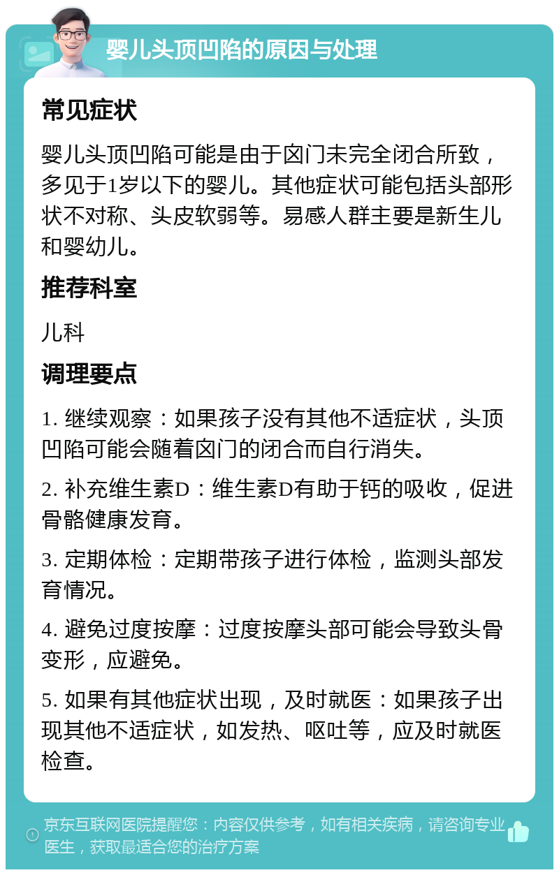 婴儿头顶凹陷的原因与处理 常见症状 婴儿头顶凹陷可能是由于囟门未完全闭合所致，多见于1岁以下的婴儿。其他症状可能包括头部形状不对称、头皮软弱等。易感人群主要是新生儿和婴幼儿。 推荐科室 儿科 调理要点 1. 继续观察：如果孩子没有其他不适症状，头顶凹陷可能会随着囟门的闭合而自行消失。 2. 补充维生素D：维生素D有助于钙的吸收，促进骨骼健康发育。 3. 定期体检：定期带孩子进行体检，监测头部发育情况。 4. 避免过度按摩：过度按摩头部可能会导致头骨变形，应避免。 5. 如果有其他症状出现，及时就医：如果孩子出现其他不适症状，如发热、呕吐等，应及时就医检查。