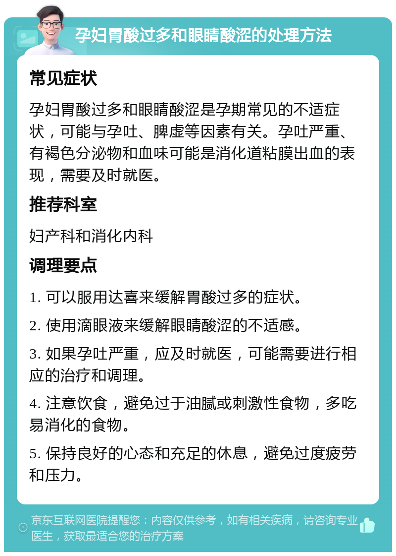 孕妇胃酸过多和眼睛酸涩的处理方法 常见症状 孕妇胃酸过多和眼睛酸涩是孕期常见的不适症状，可能与孕吐、脾虚等因素有关。孕吐严重、有褐色分泌物和血味可能是消化道粘膜出血的表现，需要及时就医。 推荐科室 妇产科和消化内科 调理要点 1. 可以服用达喜来缓解胃酸过多的症状。 2. 使用滴眼液来缓解眼睛酸涩的不适感。 3. 如果孕吐严重，应及时就医，可能需要进行相应的治疗和调理。 4. 注意饮食，避免过于油腻或刺激性食物，多吃易消化的食物。 5. 保持良好的心态和充足的休息，避免过度疲劳和压力。