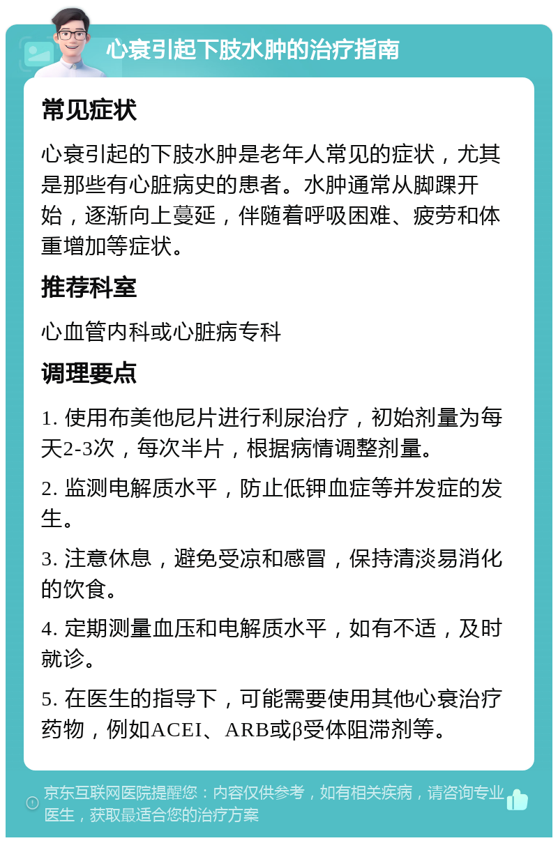 心衰引起下肢水肿的治疗指南 常见症状 心衰引起的下肢水肿是老年人常见的症状，尤其是那些有心脏病史的患者。水肿通常从脚踝开始，逐渐向上蔓延，伴随着呼吸困难、疲劳和体重增加等症状。 推荐科室 心血管内科或心脏病专科 调理要点 1. 使用布美他尼片进行利尿治疗，初始剂量为每天2-3次，每次半片，根据病情调整剂量。 2. 监测电解质水平，防止低钾血症等并发症的发生。 3. 注意休息，避免受凉和感冒，保持清淡易消化的饮食。 4. 定期测量血压和电解质水平，如有不适，及时就诊。 5. 在医生的指导下，可能需要使用其他心衰治疗药物，例如ACEI、ARB或β受体阻滞剂等。