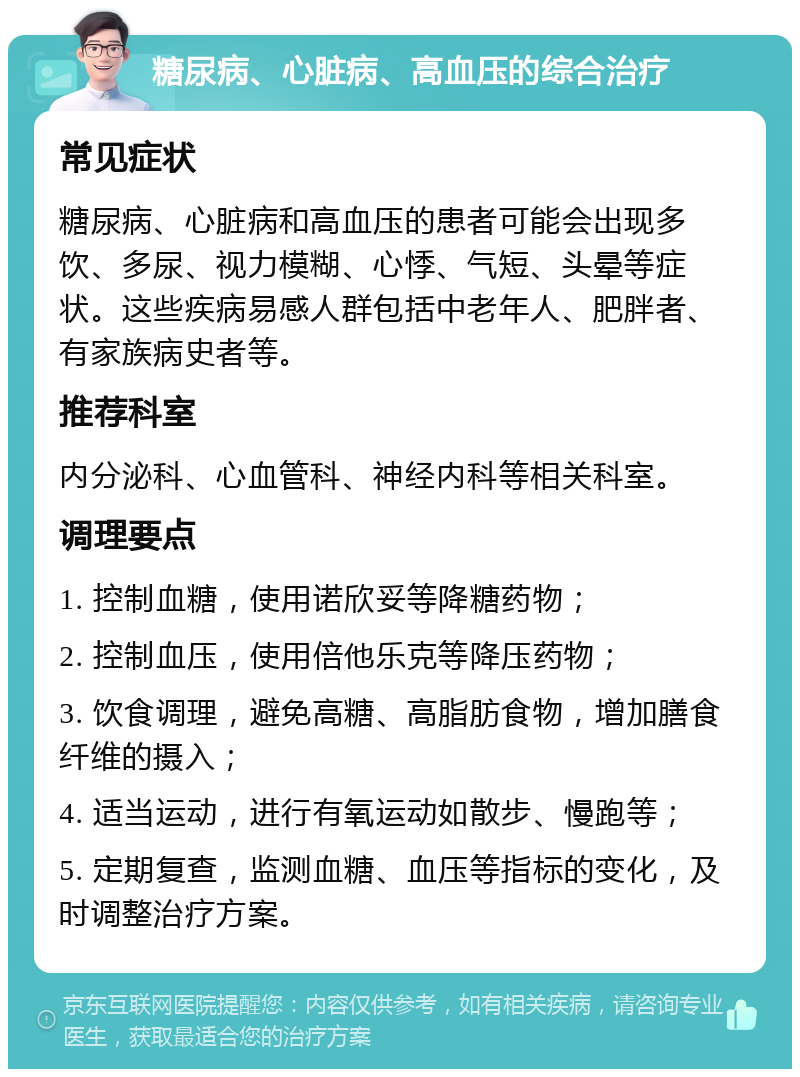 糖尿病、心脏病、高血压的综合治疗 常见症状 糖尿病、心脏病和高血压的患者可能会出现多饮、多尿、视力模糊、心悸、气短、头晕等症状。这些疾病易感人群包括中老年人、肥胖者、有家族病史者等。 推荐科室 内分泌科、心血管科、神经内科等相关科室。 调理要点 1. 控制血糖，使用诺欣妥等降糖药物； 2. 控制血压，使用倍他乐克等降压药物； 3. 饮食调理，避免高糖、高脂肪食物，增加膳食纤维的摄入； 4. 适当运动，进行有氧运动如散步、慢跑等； 5. 定期复查，监测血糖、血压等指标的变化，及时调整治疗方案。