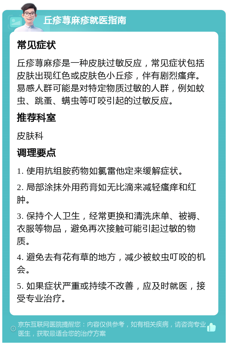 丘疹荨麻疹就医指南 常见症状 丘疹荨麻疹是一种皮肤过敏反应，常见症状包括皮肤出现红色或皮肤色小丘疹，伴有剧烈瘙痒。易感人群可能是对特定物质过敏的人群，例如蚊虫、跳蚤、螨虫等叮咬引起的过敏反应。 推荐科室 皮肤科 调理要点 1. 使用抗组胺药物如氯雷他定来缓解症状。 2. 局部涂抹外用药膏如无比滴来减轻瘙痒和红肿。 3. 保持个人卫生，经常更换和清洗床单、被褥、衣服等物品，避免再次接触可能引起过敏的物质。 4. 避免去有花有草的地方，减少被蚊虫叮咬的机会。 5. 如果症状严重或持续不改善，应及时就医，接受专业治疗。