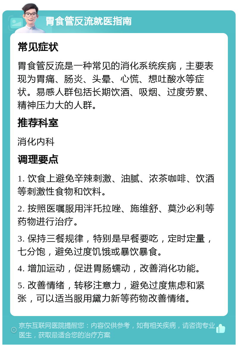 胃食管反流就医指南 常见症状 胃食管反流是一种常见的消化系统疾病，主要表现为胃痛、肠炎、头晕、心慌、想吐酸水等症状。易感人群包括长期饮酒、吸烟、过度劳累、精神压力大的人群。 推荐科室 消化内科 调理要点 1. 饮食上避免辛辣刺激、油腻、浓茶咖啡、饮酒等刺激性食物和饮料。 2. 按照医嘱服用泮托拉唑、施维舒、莫沙必利等药物进行治疗。 3. 保持三餐规律，特别是早餐要吃，定时定量，七分饱，避免过度饥饿或暴饮暴食。 4. 增加运动，促进胃肠蠕动，改善消化功能。 5. 改善情绪，转移注意力，避免过度焦虑和紧张，可以适当服用黛力新等药物改善情绪。