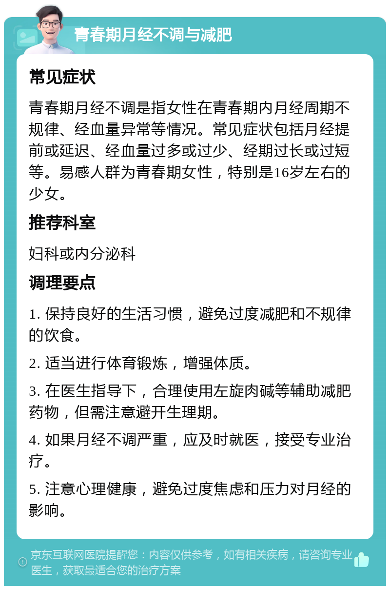 青春期月经不调与减肥 常见症状 青春期月经不调是指女性在青春期内月经周期不规律、经血量异常等情况。常见症状包括月经提前或延迟、经血量过多或过少、经期过长或过短等。易感人群为青春期女性，特别是16岁左右的少女。 推荐科室 妇科或内分泌科 调理要点 1. 保持良好的生活习惯，避免过度减肥和不规律的饮食。 2. 适当进行体育锻炼，增强体质。 3. 在医生指导下，合理使用左旋肉碱等辅助减肥药物，但需注意避开生理期。 4. 如果月经不调严重，应及时就医，接受专业治疗。 5. 注意心理健康，避免过度焦虑和压力对月经的影响。