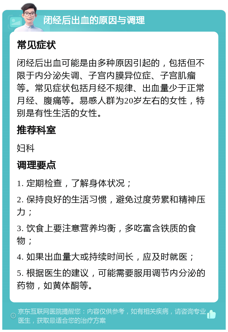 闭经后出血的原因与调理 常见症状 闭经后出血可能是由多种原因引起的，包括但不限于内分泌失调、子宫内膜异位症、子宫肌瘤等。常见症状包括月经不规律、出血量少于正常月经、腹痛等。易感人群为20岁左右的女性，特别是有性生活的女性。 推荐科室 妇科 调理要点 1. 定期检查，了解身体状况； 2. 保持良好的生活习惯，避免过度劳累和精神压力； 3. 饮食上要注意营养均衡，多吃富含铁质的食物； 4. 如果出血量大或持续时间长，应及时就医； 5. 根据医生的建议，可能需要服用调节内分泌的药物，如黄体酮等。