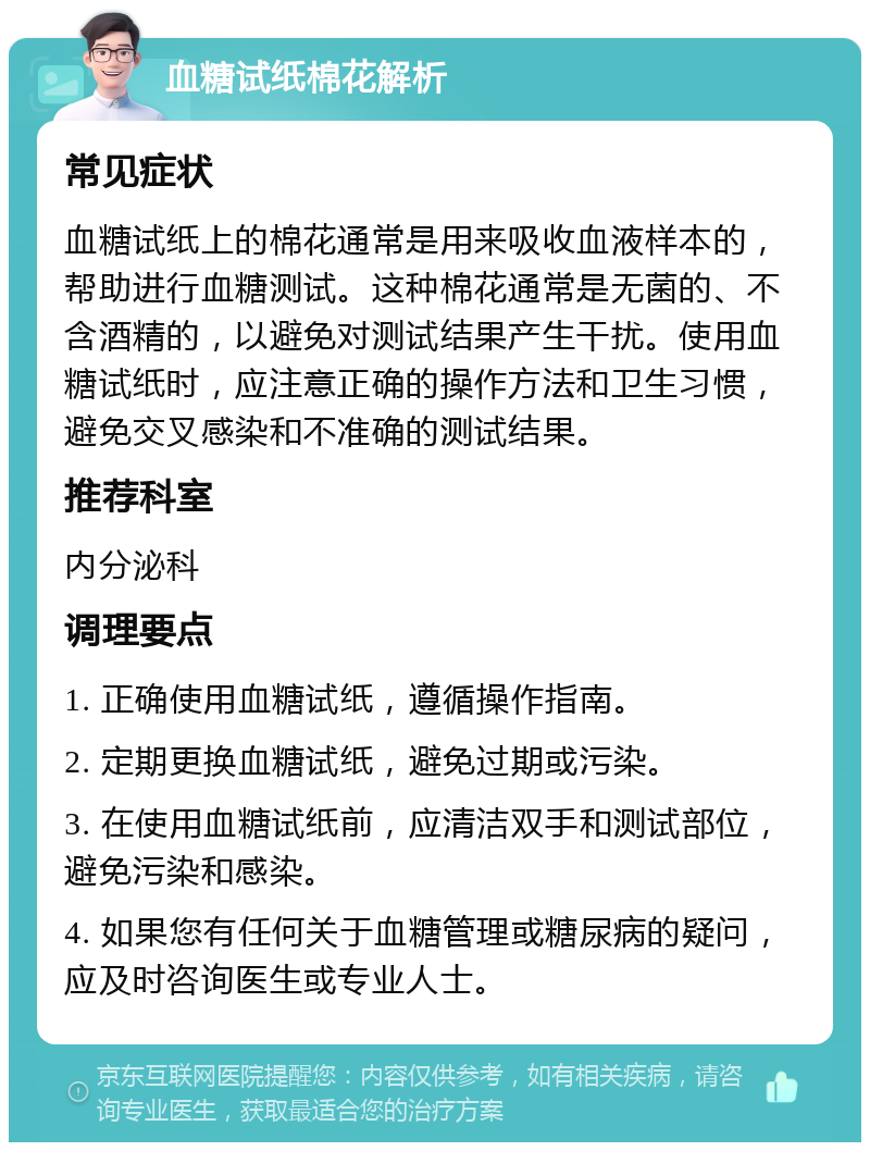 血糖试纸棉花解析 常见症状 血糖试纸上的棉花通常是用来吸收血液样本的，帮助进行血糖测试。这种棉花通常是无菌的、不含酒精的，以避免对测试结果产生干扰。使用血糖试纸时，应注意正确的操作方法和卫生习惯，避免交叉感染和不准确的测试结果。 推荐科室 内分泌科 调理要点 1. 正确使用血糖试纸，遵循操作指南。 2. 定期更换血糖试纸，避免过期或污染。 3. 在使用血糖试纸前，应清洁双手和测试部位，避免污染和感染。 4. 如果您有任何关于血糖管理或糖尿病的疑问，应及时咨询医生或专业人士。