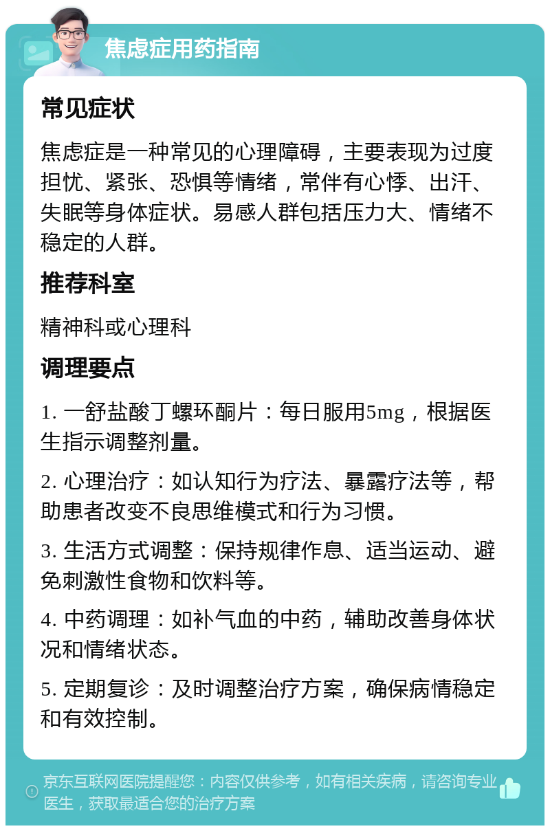 焦虑症用药指南 常见症状 焦虑症是一种常见的心理障碍，主要表现为过度担忧、紧张、恐惧等情绪，常伴有心悸、出汗、失眠等身体症状。易感人群包括压力大、情绪不稳定的人群。 推荐科室 精神科或心理科 调理要点 1. 一舒盐酸丁螺环酮片：每日服用5mg，根据医生指示调整剂量。 2. 心理治疗：如认知行为疗法、暴露疗法等，帮助患者改变不良思维模式和行为习惯。 3. 生活方式调整：保持规律作息、适当运动、避免刺激性食物和饮料等。 4. 中药调理：如补气血的中药，辅助改善身体状况和情绪状态。 5. 定期复诊：及时调整治疗方案，确保病情稳定和有效控制。