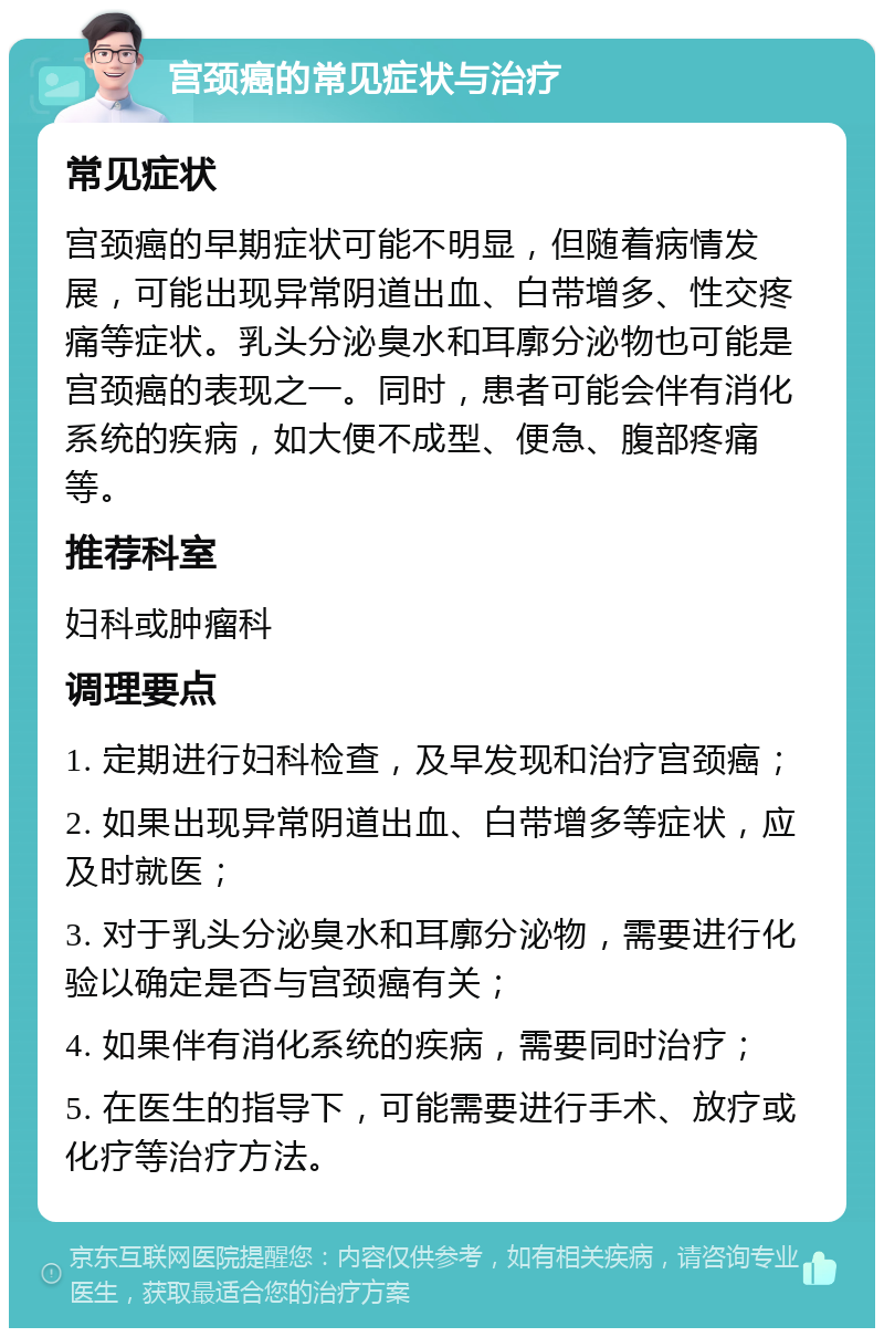 宫颈癌的常见症状与治疗 常见症状 宫颈癌的早期症状可能不明显，但随着病情发展，可能出现异常阴道出血、白带增多、性交疼痛等症状。乳头分泌臭水和耳廓分泌物也可能是宫颈癌的表现之一。同时，患者可能会伴有消化系统的疾病，如大便不成型、便急、腹部疼痛等。 推荐科室 妇科或肿瘤科 调理要点 1. 定期进行妇科检查，及早发现和治疗宫颈癌； 2. 如果出现异常阴道出血、白带增多等症状，应及时就医； 3. 对于乳头分泌臭水和耳廓分泌物，需要进行化验以确定是否与宫颈癌有关； 4. 如果伴有消化系统的疾病，需要同时治疗； 5. 在医生的指导下，可能需要进行手术、放疗或化疗等治疗方法。