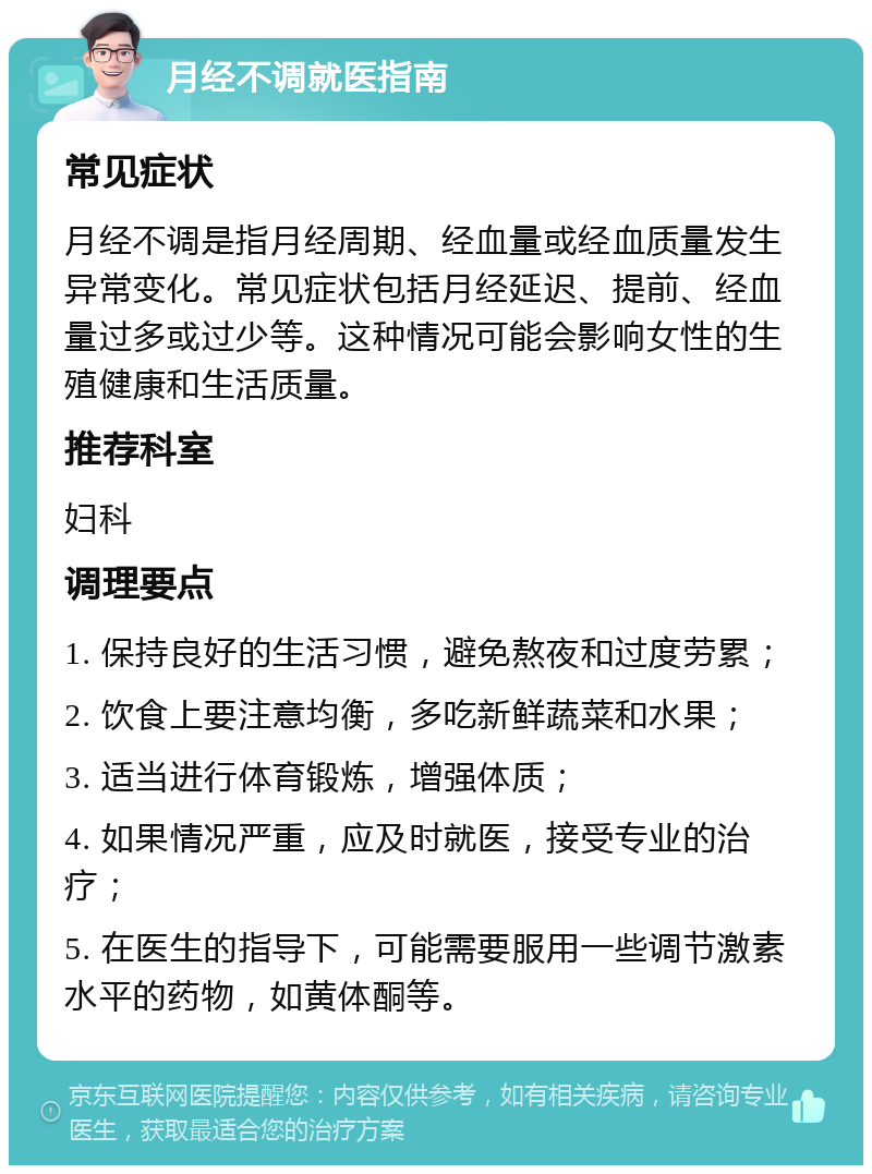 月经不调就医指南 常见症状 月经不调是指月经周期、经血量或经血质量发生异常变化。常见症状包括月经延迟、提前、经血量过多或过少等。这种情况可能会影响女性的生殖健康和生活质量。 推荐科室 妇科 调理要点 1. 保持良好的生活习惯，避免熬夜和过度劳累； 2. 饮食上要注意均衡，多吃新鲜蔬菜和水果； 3. 适当进行体育锻炼，增强体质； 4. 如果情况严重，应及时就医，接受专业的治疗； 5. 在医生的指导下，可能需要服用一些调节激素水平的药物，如黄体酮等。