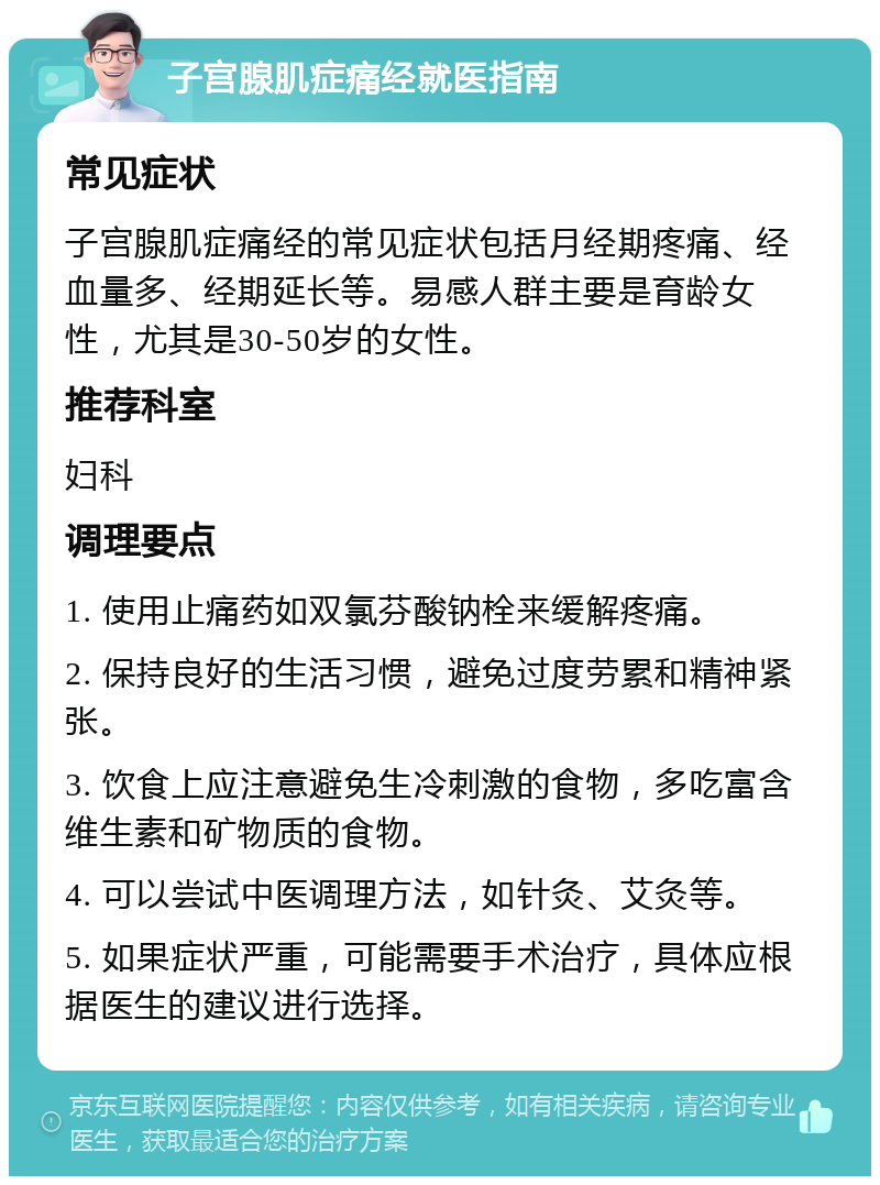 子宫腺肌症痛经就医指南 常见症状 子宫腺肌症痛经的常见症状包括月经期疼痛、经血量多、经期延长等。易感人群主要是育龄女性，尤其是30-50岁的女性。 推荐科室 妇科 调理要点 1. 使用止痛药如双氯芬酸钠栓来缓解疼痛。 2. 保持良好的生活习惯，避免过度劳累和精神紧张。 3. 饮食上应注意避免生冷刺激的食物，多吃富含维生素和矿物质的食物。 4. 可以尝试中医调理方法，如针灸、艾灸等。 5. 如果症状严重，可能需要手术治疗，具体应根据医生的建议进行选择。