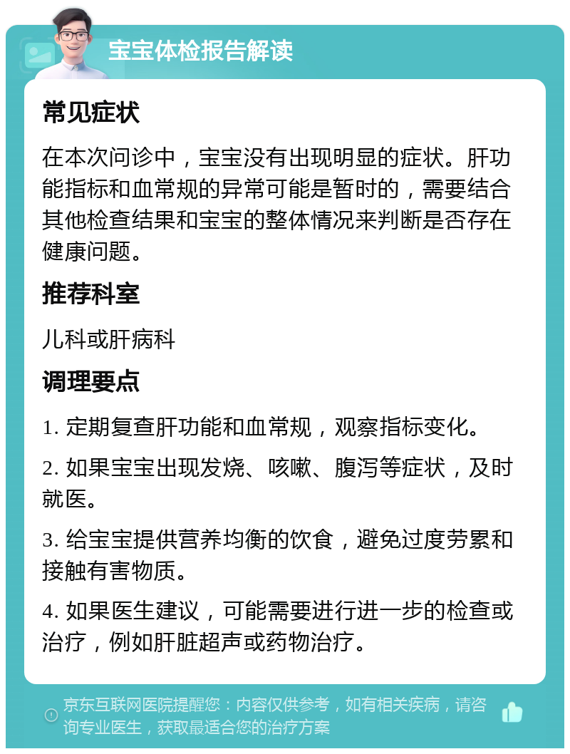 宝宝体检报告解读 常见症状 在本次问诊中，宝宝没有出现明显的症状。肝功能指标和血常规的异常可能是暂时的，需要结合其他检查结果和宝宝的整体情况来判断是否存在健康问题。 推荐科室 儿科或肝病科 调理要点 1. 定期复查肝功能和血常规，观察指标变化。 2. 如果宝宝出现发烧、咳嗽、腹泻等症状，及时就医。 3. 给宝宝提供营养均衡的饮食，避免过度劳累和接触有害物质。 4. 如果医生建议，可能需要进行进一步的检查或治疗，例如肝脏超声或药物治疗。