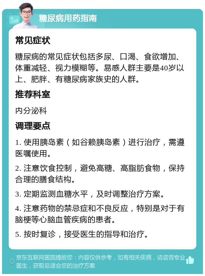 糖尿病用药指南 常见症状 糖尿病的常见症状包括多尿、口渴、食欲增加、体重减轻、视力模糊等。易感人群主要是40岁以上、肥胖、有糖尿病家族史的人群。 推荐科室 内分泌科 调理要点 1. 使用胰岛素（如谷赖胰岛素）进行治疗，需遵医嘱使用。 2. 注意饮食控制，避免高糖、高脂肪食物，保持合理的膳食结构。 3. 定期监测血糖水平，及时调整治疗方案。 4. 注意药物的禁忌症和不良反应，特别是对于有脑梗等心脑血管疾病的患者。 5. 按时复诊，接受医生的指导和治疗。