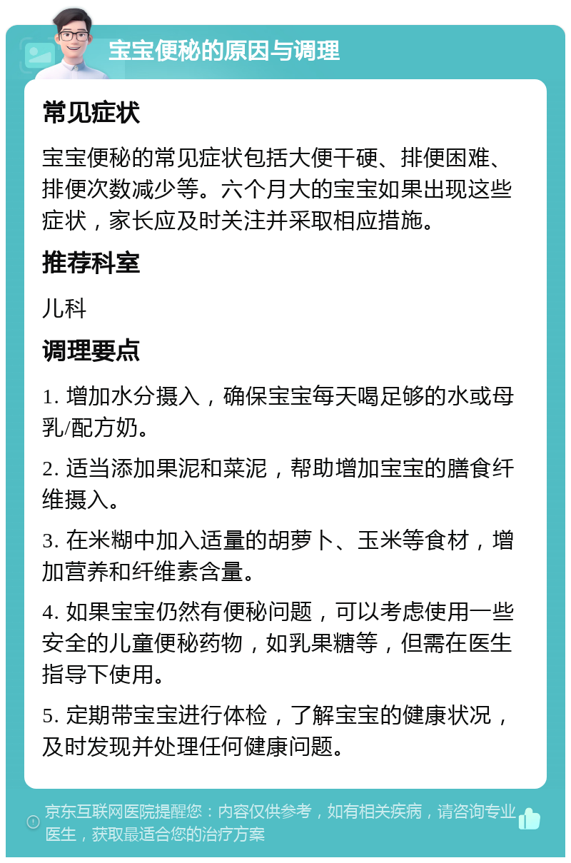 宝宝便秘的原因与调理 常见症状 宝宝便秘的常见症状包括大便干硬、排便困难、排便次数减少等。六个月大的宝宝如果出现这些症状，家长应及时关注并采取相应措施。 推荐科室 儿科 调理要点 1. 增加水分摄入，确保宝宝每天喝足够的水或母乳/配方奶。 2. 适当添加果泥和菜泥，帮助增加宝宝的膳食纤维摄入。 3. 在米糊中加入适量的胡萝卜、玉米等食材，增加营养和纤维素含量。 4. 如果宝宝仍然有便秘问题，可以考虑使用一些安全的儿童便秘药物，如乳果糖等，但需在医生指导下使用。 5. 定期带宝宝进行体检，了解宝宝的健康状况，及时发现并处理任何健康问题。