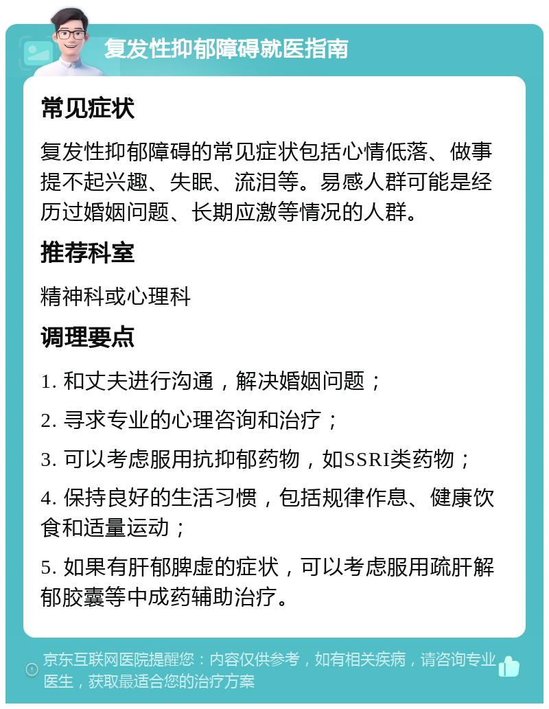 复发性抑郁障碍就医指南 常见症状 复发性抑郁障碍的常见症状包括心情低落、做事提不起兴趣、失眠、流泪等。易感人群可能是经历过婚姻问题、长期应激等情况的人群。 推荐科室 精神科或心理科 调理要点 1. 和丈夫进行沟通，解决婚姻问题； 2. 寻求专业的心理咨询和治疗； 3. 可以考虑服用抗抑郁药物，如SSRI类药物； 4. 保持良好的生活习惯，包括规律作息、健康饮食和适量运动； 5. 如果有肝郁脾虚的症状，可以考虑服用疏肝解郁胶囊等中成药辅助治疗。