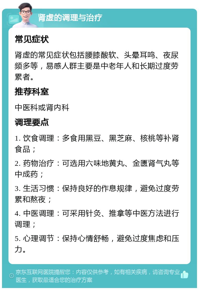 肾虚的调理与治疗 常见症状 肾虚的常见症状包括腰膝酸软、头晕耳鸣、夜尿频多等，易感人群主要是中老年人和长期过度劳累者。 推荐科室 中医科或肾内科 调理要点 1. 饮食调理：多食用黑豆、黑芝麻、核桃等补肾食品； 2. 药物治疗：可选用六味地黄丸、金匮肾气丸等中成药； 3. 生活习惯：保持良好的作息规律，避免过度劳累和熬夜； 4. 中医调理：可采用针灸、推拿等中医方法进行调理； 5. 心理调节：保持心情舒畅，避免过度焦虑和压力。