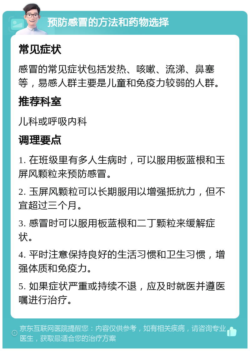 预防感冒的方法和药物选择 常见症状 感冒的常见症状包括发热、咳嗽、流涕、鼻塞等，易感人群主要是儿童和免疫力较弱的人群。 推荐科室 儿科或呼吸内科 调理要点 1. 在班级里有多人生病时，可以服用板蓝根和玉屏风颗粒来预防感冒。 2. 玉屏风颗粒可以长期服用以增强抵抗力，但不宜超过三个月。 3. 感冒时可以服用板蓝根和二丁颗粒来缓解症状。 4. 平时注意保持良好的生活习惯和卫生习惯，增强体质和免疫力。 5. 如果症状严重或持续不退，应及时就医并遵医嘱进行治疗。