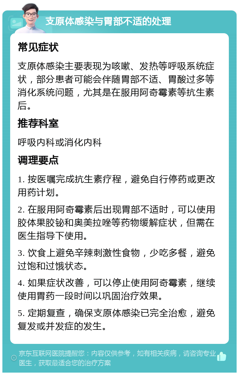 支原体感染与胃部不适的处理 常见症状 支原体感染主要表现为咳嗽、发热等呼吸系统症状，部分患者可能会伴随胃部不适、胃酸过多等消化系统问题，尤其是在服用阿奇霉素等抗生素后。 推荐科室 呼吸内科或消化内科 调理要点 1. 按医嘱完成抗生素疗程，避免自行停药或更改用药计划。 2. 在服用阿奇霉素后出现胃部不适时，可以使用胶体果胶铋和奥美拉唑等药物缓解症状，但需在医生指导下使用。 3. 饮食上避免辛辣刺激性食物，少吃多餐，避免过饱和过饿状态。 4. 如果症状改善，可以停止使用阿奇霉素，继续使用胃药一段时间以巩固治疗效果。 5. 定期复查，确保支原体感染已完全治愈，避免复发或并发症的发生。