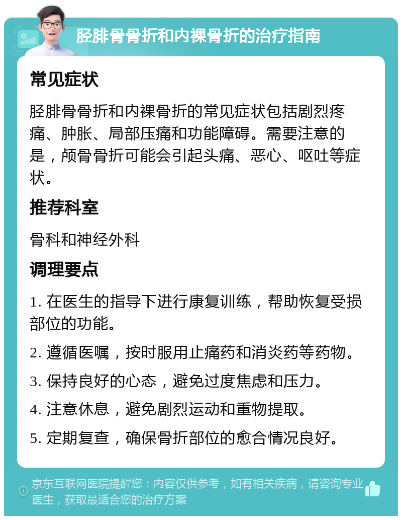 胫腓骨骨折和内裸骨折的治疗指南 常见症状 胫腓骨骨折和内裸骨折的常见症状包括剧烈疼痛、肿胀、局部压痛和功能障碍。需要注意的是，颅骨骨折可能会引起头痛、恶心、呕吐等症状。 推荐科室 骨科和神经外科 调理要点 1. 在医生的指导下进行康复训练，帮助恢复受损部位的功能。 2. 遵循医嘱，按时服用止痛药和消炎药等药物。 3. 保持良好的心态，避免过度焦虑和压力。 4. 注意休息，避免剧烈运动和重物提取。 5. 定期复查，确保骨折部位的愈合情况良好。