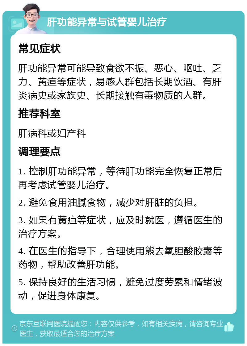 肝功能异常与试管婴儿治疗 常见症状 肝功能异常可能导致食欲不振、恶心、呕吐、乏力、黄疸等症状，易感人群包括长期饮酒、有肝炎病史或家族史、长期接触有毒物质的人群。 推荐科室 肝病科或妇产科 调理要点 1. 控制肝功能异常，等待肝功能完全恢复正常后再考虑试管婴儿治疗。 2. 避免食用油腻食物，减少对肝脏的负担。 3. 如果有黄疸等症状，应及时就医，遵循医生的治疗方案。 4. 在医生的指导下，合理使用熊去氧胆酸胶囊等药物，帮助改善肝功能。 5. 保持良好的生活习惯，避免过度劳累和情绪波动，促进身体康复。