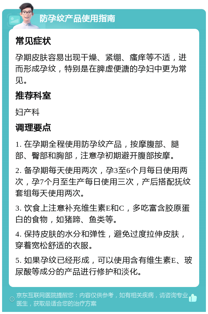 防孕纹产品使用指南 常见症状 孕期皮肤容易出现干燥、紧绷、瘙痒等不适，进而形成孕纹，特别是在脾虚便溏的孕妇中更为常见。 推荐科室 妇产科 调理要点 1. 在孕期全程使用防孕纹产品，按摩腹部、腿部、臀部和胸部，注意孕初期避开腹部按摩。 2. 备孕期每天使用两次，孕3至6个月每日使用两次，孕7个月至生产每日使用三次，产后搭配抚纹套组每天使用两次。 3. 饮食上注意补充维生素E和C，多吃富含胶原蛋白的食物，如猪蹄、鱼类等。 4. 保持皮肤的水分和弹性，避免过度拉伸皮肤，穿着宽松舒适的衣服。 5. 如果孕纹已经形成，可以使用含有维生素E、玻尿酸等成分的产品进行修护和淡化。