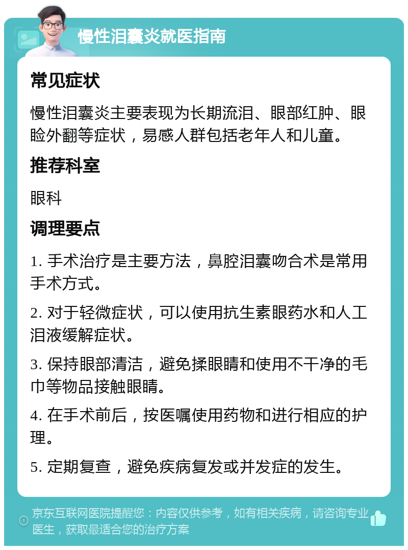 慢性泪囊炎就医指南 常见症状 慢性泪囊炎主要表现为长期流泪、眼部红肿、眼睑外翻等症状，易感人群包括老年人和儿童。 推荐科室 眼科 调理要点 1. 手术治疗是主要方法，鼻腔泪囊吻合术是常用手术方式。 2. 对于轻微症状，可以使用抗生素眼药水和人工泪液缓解症状。 3. 保持眼部清洁，避免揉眼睛和使用不干净的毛巾等物品接触眼睛。 4. 在手术前后，按医嘱使用药物和进行相应的护理。 5. 定期复查，避免疾病复发或并发症的发生。