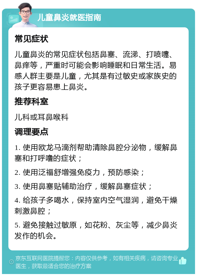 儿童鼻炎就医指南 常见症状 儿童鼻炎的常见症状包括鼻塞、流涕、打喷嚏、鼻痒等，严重时可能会影响睡眠和日常生活。易感人群主要是儿童，尤其是有过敏史或家族史的孩子更容易患上鼻炎。 推荐科室 儿科或耳鼻喉科 调理要点 1. 使用欧龙马滴剂帮助清除鼻腔分泌物，缓解鼻塞和打呼噜的症状； 2. 使用泛福舒增强免疫力，预防感染； 3. 使用鼻塞贴辅助治疗，缓解鼻塞症状； 4. 给孩子多喝水，保持室内空气湿润，避免干燥刺激鼻腔； 5. 避免接触过敏原，如花粉、灰尘等，减少鼻炎发作的机会。