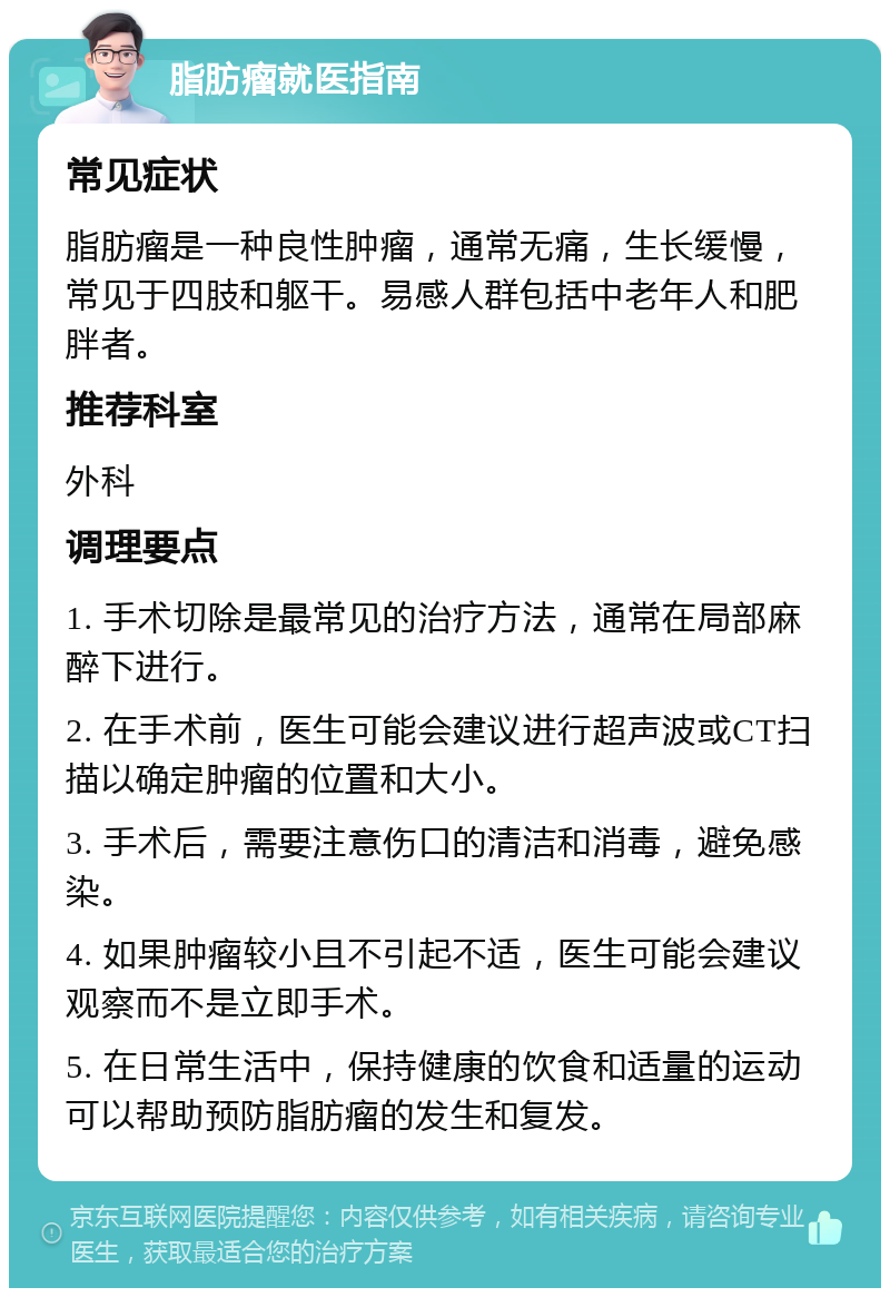 脂肪瘤就医指南 常见症状 脂肪瘤是一种良性肿瘤，通常无痛，生长缓慢，常见于四肢和躯干。易感人群包括中老年人和肥胖者。 推荐科室 外科 调理要点 1. 手术切除是最常见的治疗方法，通常在局部麻醉下进行。 2. 在手术前，医生可能会建议进行超声波或CT扫描以确定肿瘤的位置和大小。 3. 手术后，需要注意伤口的清洁和消毒，避免感染。 4. 如果肿瘤较小且不引起不适，医生可能会建议观察而不是立即手术。 5. 在日常生活中，保持健康的饮食和适量的运动可以帮助预防脂肪瘤的发生和复发。