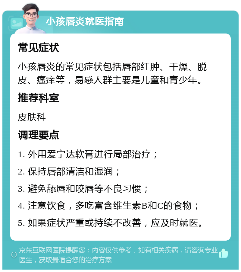 小孩唇炎就医指南 常见症状 小孩唇炎的常见症状包括唇部红肿、干燥、脱皮、瘙痒等，易感人群主要是儿童和青少年。 推荐科室 皮肤科 调理要点 1. 外用爱宁达软膏进行局部治疗； 2. 保持唇部清洁和湿润； 3. 避免舔唇和咬唇等不良习惯； 4. 注意饮食，多吃富含维生素B和C的食物； 5. 如果症状严重或持续不改善，应及时就医。