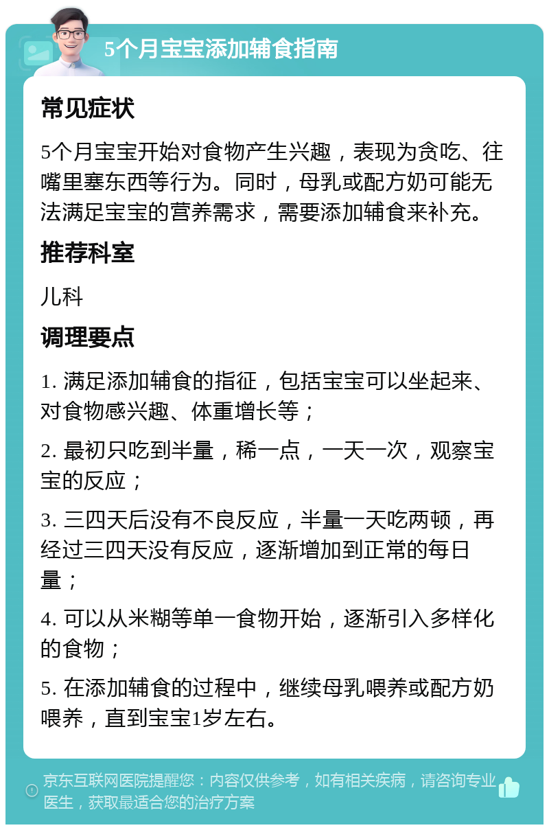 5个月宝宝添加辅食指南 常见症状 5个月宝宝开始对食物产生兴趣，表现为贪吃、往嘴里塞东西等行为。同时，母乳或配方奶可能无法满足宝宝的营养需求，需要添加辅食来补充。 推荐科室 儿科 调理要点 1. 满足添加辅食的指征，包括宝宝可以坐起来、对食物感兴趣、体重增长等； 2. 最初只吃到半量，稀一点，一天一次，观察宝宝的反应； 3. 三四天后没有不良反应，半量一天吃两顿，再经过三四天没有反应，逐渐增加到正常的每日量； 4. 可以从米糊等单一食物开始，逐渐引入多样化的食物； 5. 在添加辅食的过程中，继续母乳喂养或配方奶喂养，直到宝宝1岁左右。