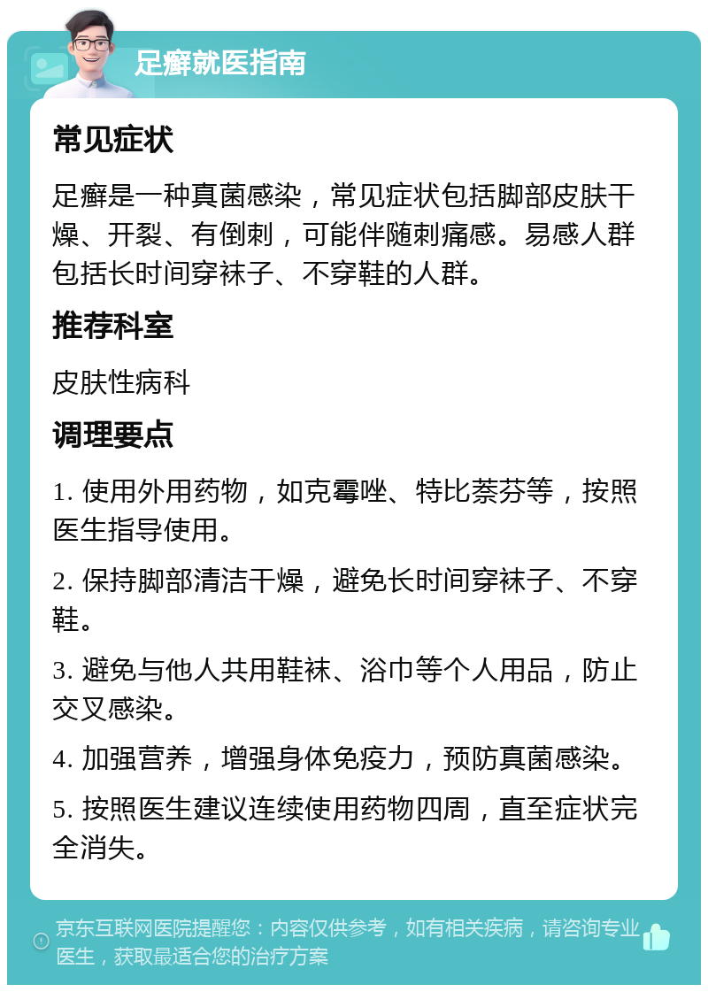 足癣就医指南 常见症状 足癣是一种真菌感染，常见症状包括脚部皮肤干燥、开裂、有倒刺，可能伴随刺痛感。易感人群包括长时间穿袜子、不穿鞋的人群。 推荐科室 皮肤性病科 调理要点 1. 使用外用药物，如克霉唑、特比萘芬等，按照医生指导使用。 2. 保持脚部清洁干燥，避免长时间穿袜子、不穿鞋。 3. 避免与他人共用鞋袜、浴巾等个人用品，防止交叉感染。 4. 加强营养，增强身体免疫力，预防真菌感染。 5. 按照医生建议连续使用药物四周，直至症状完全消失。