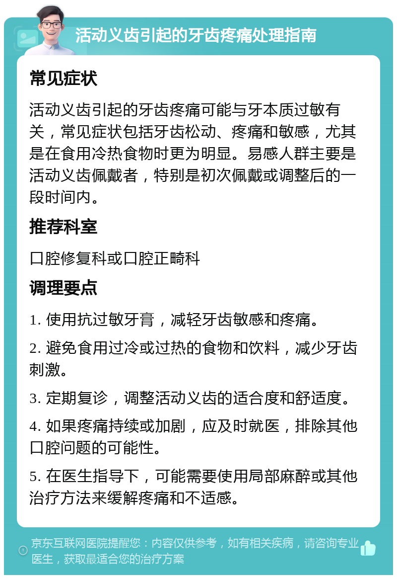 活动义齿引起的牙齿疼痛处理指南 常见症状 活动义齿引起的牙齿疼痛可能与牙本质过敏有关，常见症状包括牙齿松动、疼痛和敏感，尤其是在食用冷热食物时更为明显。易感人群主要是活动义齿佩戴者，特别是初次佩戴或调整后的一段时间内。 推荐科室 口腔修复科或口腔正畸科 调理要点 1. 使用抗过敏牙膏，减轻牙齿敏感和疼痛。 2. 避免食用过冷或过热的食物和饮料，减少牙齿刺激。 3. 定期复诊，调整活动义齿的适合度和舒适度。 4. 如果疼痛持续或加剧，应及时就医，排除其他口腔问题的可能性。 5. 在医生指导下，可能需要使用局部麻醉或其他治疗方法来缓解疼痛和不适感。