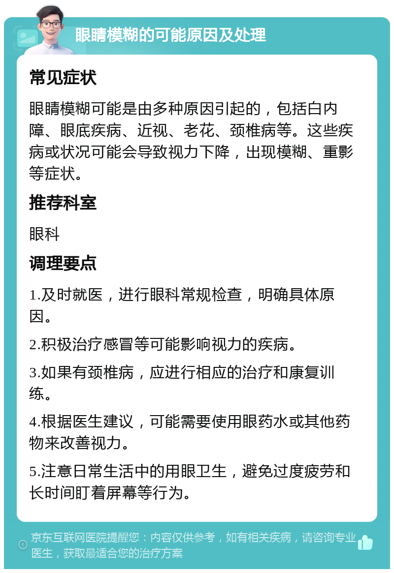 眼睛模糊的可能原因及处理 常见症状 眼睛模糊可能是由多种原因引起的，包括白内障、眼底疾病、近视、老花、颈椎病等。这些疾病或状况可能会导致视力下降，出现模糊、重影等症状。 推荐科室 眼科 调理要点 1.及时就医，进行眼科常规检查，明确具体原因。 2.积极治疗感冒等可能影响视力的疾病。 3.如果有颈椎病，应进行相应的治疗和康复训练。 4.根据医生建议，可能需要使用眼药水或其他药物来改善视力。 5.注意日常生活中的用眼卫生，避免过度疲劳和长时间盯着屏幕等行为。