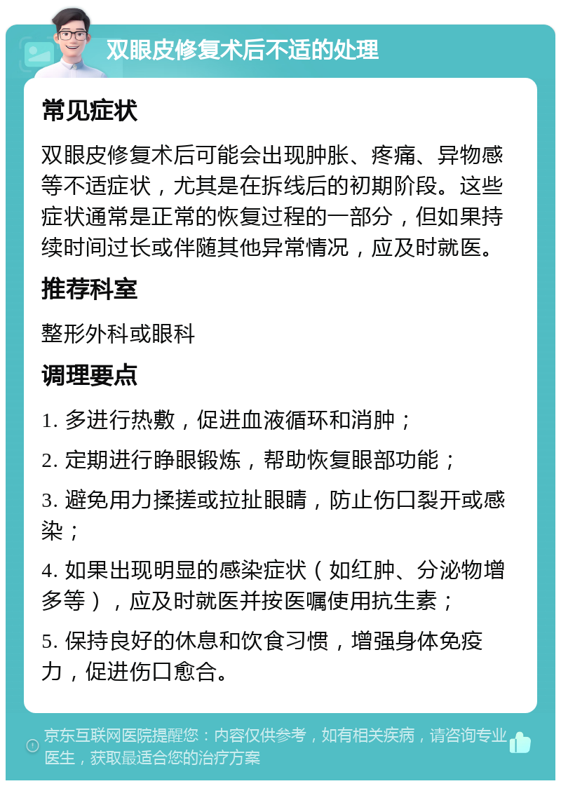 双眼皮修复术后不适的处理 常见症状 双眼皮修复术后可能会出现肿胀、疼痛、异物感等不适症状，尤其是在拆线后的初期阶段。这些症状通常是正常的恢复过程的一部分，但如果持续时间过长或伴随其他异常情况，应及时就医。 推荐科室 整形外科或眼科 调理要点 1. 多进行热敷，促进血液循环和消肿； 2. 定期进行睁眼锻炼，帮助恢复眼部功能； 3. 避免用力揉搓或拉扯眼睛，防止伤口裂开或感染； 4. 如果出现明显的感染症状（如红肿、分泌物增多等），应及时就医并按医嘱使用抗生素； 5. 保持良好的休息和饮食习惯，增强身体免疫力，促进伤口愈合。