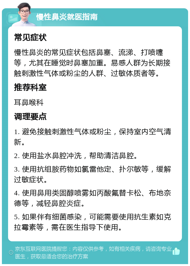 慢性鼻炎就医指南 常见症状 慢性鼻炎的常见症状包括鼻塞、流涕、打喷嚏等，尤其在睡觉时鼻塞加重。易感人群为长期接触刺激性气体或粉尘的人群、过敏体质者等。 推荐科室 耳鼻喉科 调理要点 1. 避免接触刺激性气体或粉尘，保持室内空气清新。 2. 使用盐水鼻腔冲洗，帮助清洁鼻腔。 3. 使用抗组胺药物如氯雷他定、扑尔敏等，缓解过敏症状。 4. 使用鼻用类固醇喷雾如丙酸氟替卡松、布地奈德等，减轻鼻腔炎症。 5. 如果伴有细菌感染，可能需要使用抗生素如克拉霉素等，需在医生指导下使用。