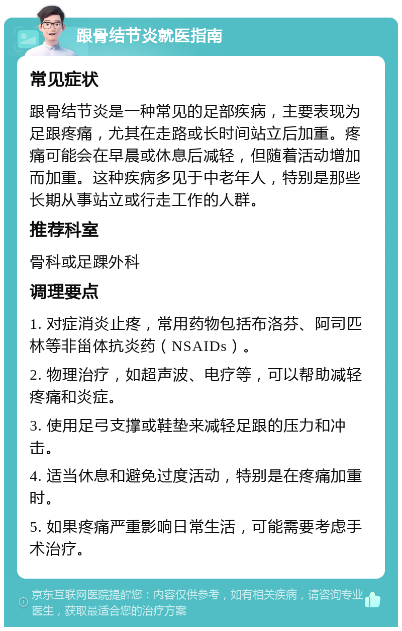 跟骨结节炎就医指南 常见症状 跟骨结节炎是一种常见的足部疾病，主要表现为足跟疼痛，尤其在走路或长时间站立后加重。疼痛可能会在早晨或休息后减轻，但随着活动增加而加重。这种疾病多见于中老年人，特别是那些长期从事站立或行走工作的人群。 推荐科室 骨科或足踝外科 调理要点 1. 对症消炎止疼，常用药物包括布洛芬、阿司匹林等非甾体抗炎药（NSAIDs）。 2. 物理治疗，如超声波、电疗等，可以帮助减轻疼痛和炎症。 3. 使用足弓支撑或鞋垫来减轻足跟的压力和冲击。 4. 适当休息和避免过度活动，特别是在疼痛加重时。 5. 如果疼痛严重影响日常生活，可能需要考虑手术治疗。