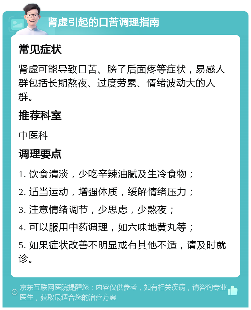 肾虚引起的口苦调理指南 常见症状 肾虚可能导致口苦、膀子后面疼等症状，易感人群包括长期熬夜、过度劳累、情绪波动大的人群。 推荐科室 中医科 调理要点 1. 饮食清淡，少吃辛辣油腻及生冷食物； 2. 适当运动，增强体质，缓解情绪压力； 3. 注意情绪调节，少思虑，少熬夜； 4. 可以服用中药调理，如六味地黄丸等； 5. 如果症状改善不明显或有其他不适，请及时就诊。