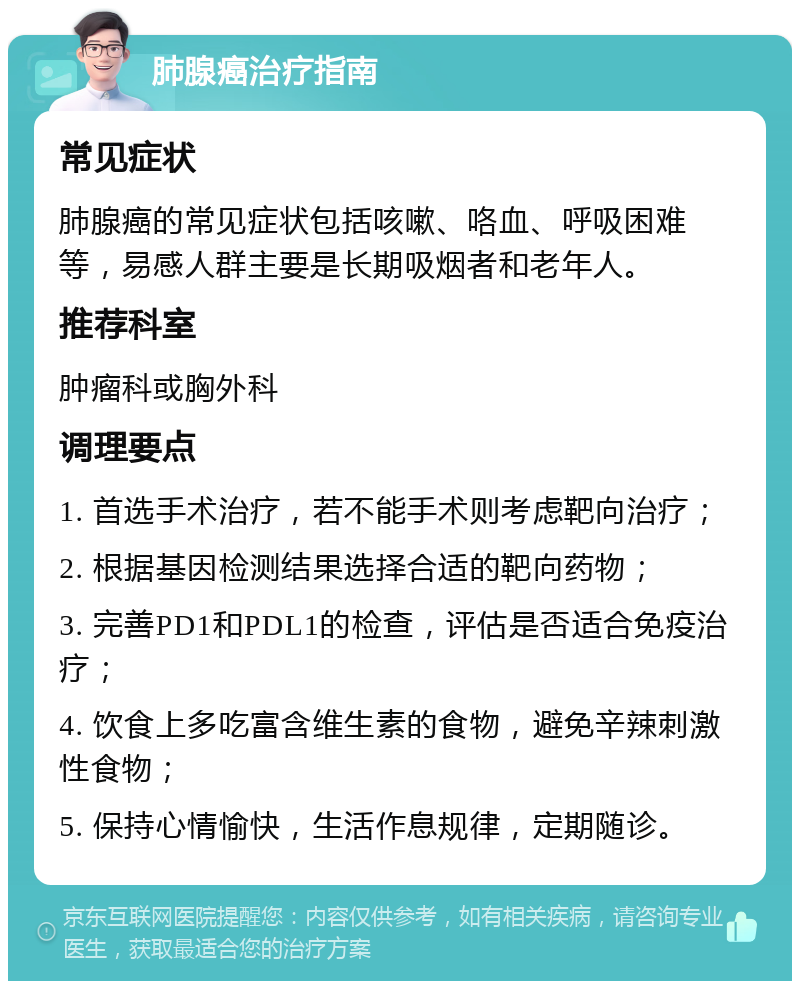 肺腺癌治疗指南 常见症状 肺腺癌的常见症状包括咳嗽、咯血、呼吸困难等，易感人群主要是长期吸烟者和老年人。 推荐科室 肿瘤科或胸外科 调理要点 1. 首选手术治疗，若不能手术则考虑靶向治疗； 2. 根据基因检测结果选择合适的靶向药物； 3. 完善PD1和PDL1的检查，评估是否适合免疫治疗； 4. 饮食上多吃富含维生素的食物，避免辛辣刺激性食物； 5. 保持心情愉快，生活作息规律，定期随诊。