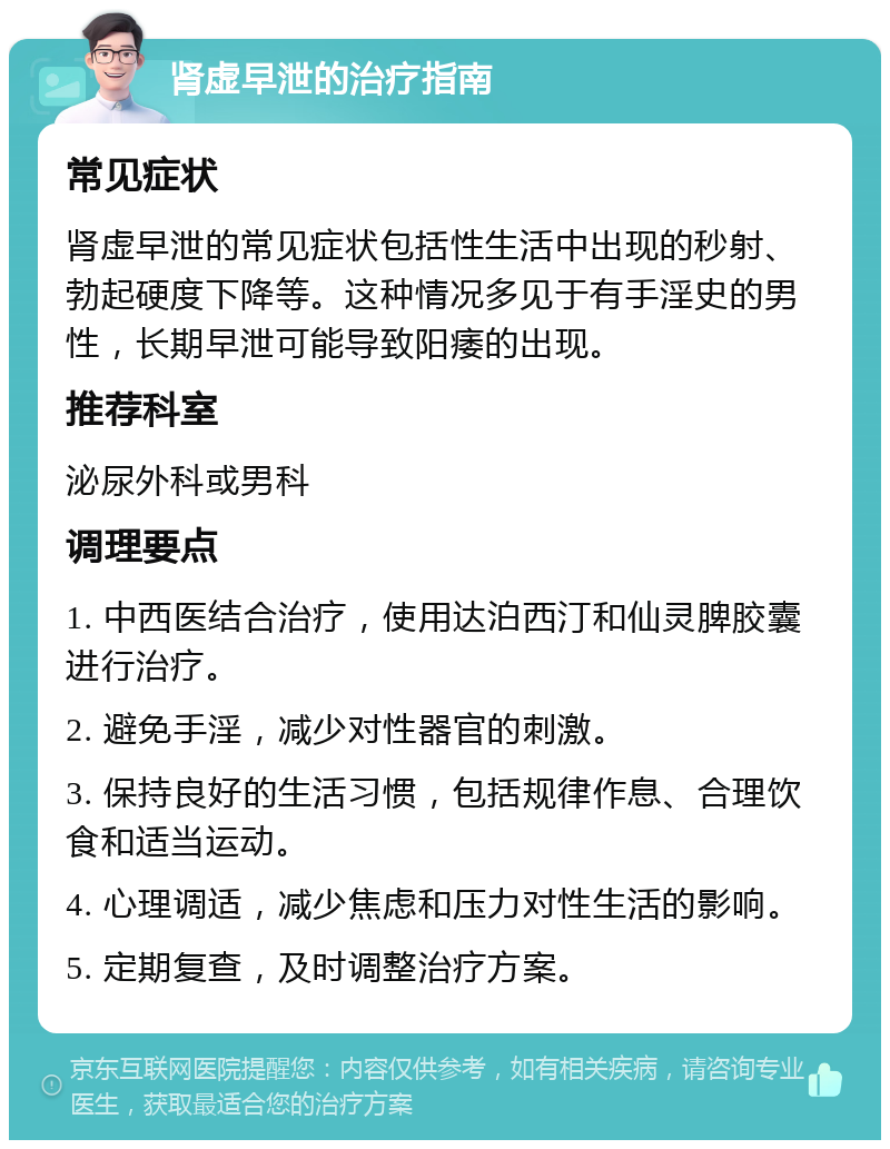 肾虚早泄的治疗指南 常见症状 肾虚早泄的常见症状包括性生活中出现的秒射、勃起硬度下降等。这种情况多见于有手淫史的男性，长期早泄可能导致阳痿的出现。 推荐科室 泌尿外科或男科 调理要点 1. 中西医结合治疗，使用达泊西汀和仙灵脾胶囊进行治疗。 2. 避免手淫，减少对性器官的刺激。 3. 保持良好的生活习惯，包括规律作息、合理饮食和适当运动。 4. 心理调适，减少焦虑和压力对性生活的影响。 5. 定期复查，及时调整治疗方案。