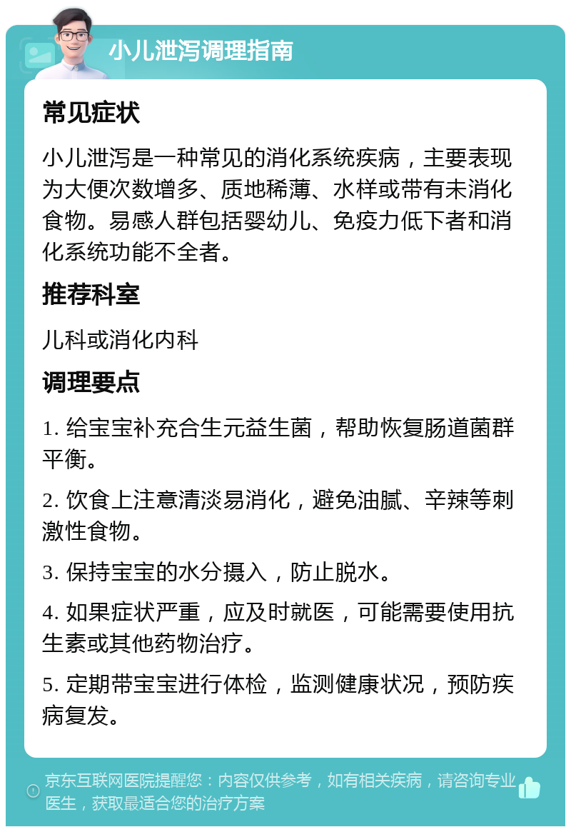 小儿泄泻调理指南 常见症状 小儿泄泻是一种常见的消化系统疾病，主要表现为大便次数增多、质地稀薄、水样或带有未消化食物。易感人群包括婴幼儿、免疫力低下者和消化系统功能不全者。 推荐科室 儿科或消化内科 调理要点 1. 给宝宝补充合生元益生菌，帮助恢复肠道菌群平衡。 2. 饮食上注意清淡易消化，避免油腻、辛辣等刺激性食物。 3. 保持宝宝的水分摄入，防止脱水。 4. 如果症状严重，应及时就医，可能需要使用抗生素或其他药物治疗。 5. 定期带宝宝进行体检，监测健康状况，预防疾病复发。