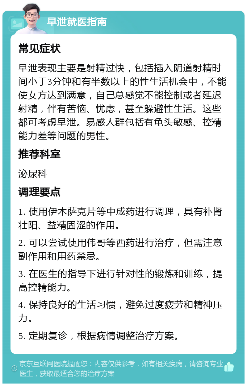 早泄就医指南 常见症状 早泄表现主要是射精过快，包括插入阴道射精时间小于3分钟和有半数以上的性生活机会中，不能使女方达到满意，自己总感觉不能控制或者延迟射精，伴有苦恼、忧虑，甚至躲避性生活。这些都可考虑早泄。易感人群包括有龟头敏感、控精能力差等问题的男性。 推荐科室 泌尿科 调理要点 1. 使用伊木萨克片等中成药进行调理，具有补肾壮阳、益精固涩的作用。 2. 可以尝试使用伟哥等西药进行治疗，但需注意副作用和用药禁忌。 3. 在医生的指导下进行针对性的锻炼和训练，提高控精能力。 4. 保持良好的生活习惯，避免过度疲劳和精神压力。 5. 定期复诊，根据病情调整治疗方案。