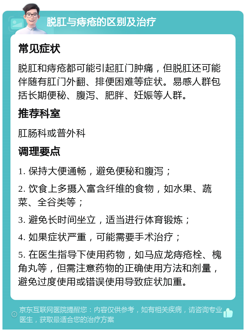 脱肛与痔疮的区别及治疗 常见症状 脱肛和痔疮都可能引起肛门肿痛，但脱肛还可能伴随有肛门外翻、排便困难等症状。易感人群包括长期便秘、腹泻、肥胖、妊娠等人群。 推荐科室 肛肠科或普外科 调理要点 1. 保持大便通畅，避免便秘和腹泻； 2. 饮食上多摄入富含纤维的食物，如水果、蔬菜、全谷类等； 3. 避免长时间坐立，适当进行体育锻炼； 4. 如果症状严重，可能需要手术治疗； 5. 在医生指导下使用药物，如马应龙痔疮栓、槐角丸等，但需注意药物的正确使用方法和剂量，避免过度使用或错误使用导致症状加重。