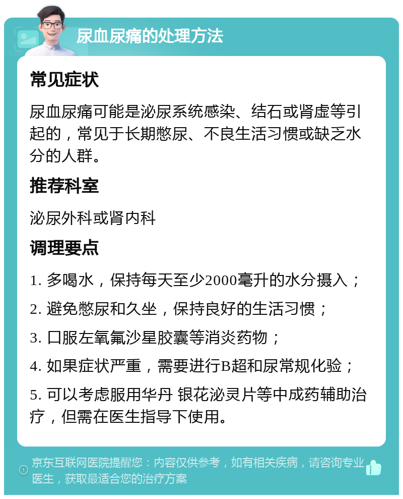 尿血尿痛的处理方法 常见症状 尿血尿痛可能是泌尿系统感染、结石或肾虚等引起的，常见于长期憋尿、不良生活习惯或缺乏水分的人群。 推荐科室 泌尿外科或肾内科 调理要点 1. 多喝水，保持每天至少2000毫升的水分摄入； 2. 避免憋尿和久坐，保持良好的生活习惯； 3. 口服左氧氟沙星胶囊等消炎药物； 4. 如果症状严重，需要进行B超和尿常规化验； 5. 可以考虑服用华丹 银花泌灵片等中成药辅助治疗，但需在医生指导下使用。