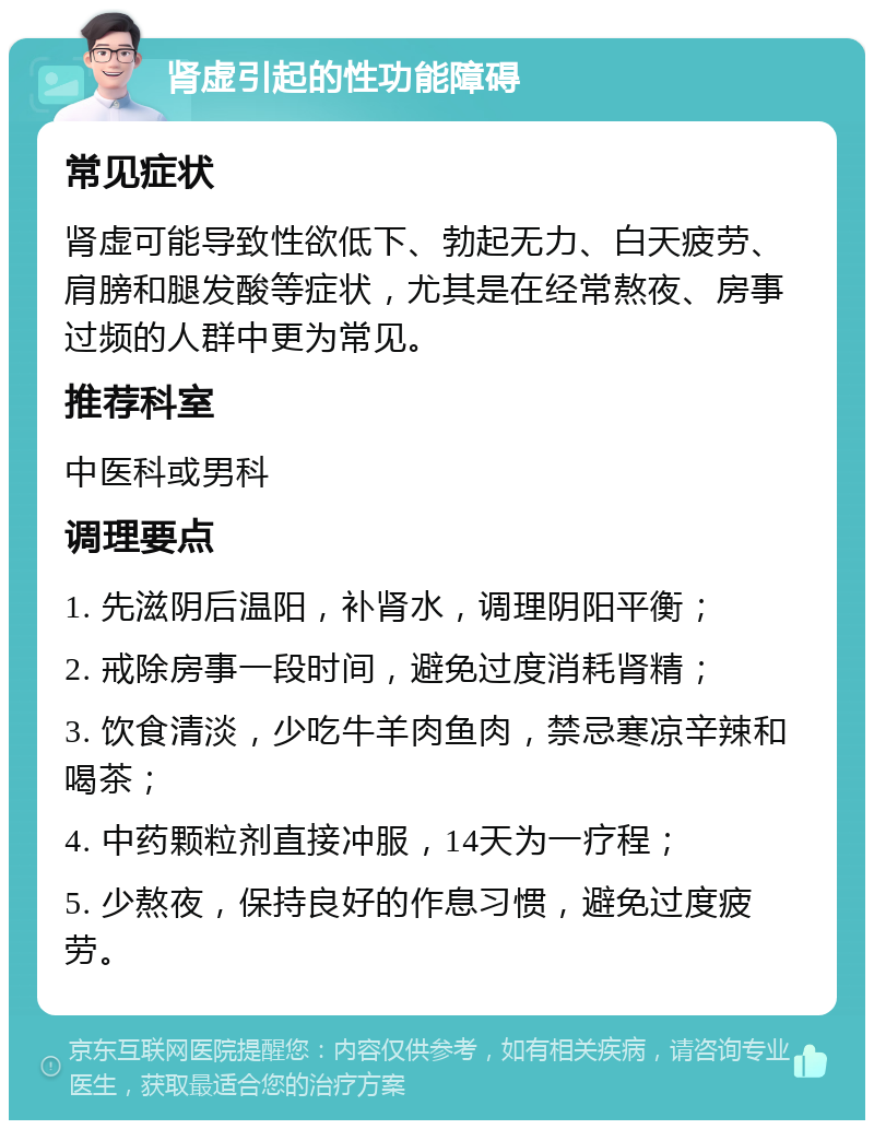 肾虚引起的性功能障碍 常见症状 肾虚可能导致性欲低下、勃起无力、白天疲劳、肩膀和腿发酸等症状，尤其是在经常熬夜、房事过频的人群中更为常见。 推荐科室 中医科或男科 调理要点 1. 先滋阴后温阳，补肾水，调理阴阳平衡； 2. 戒除房事一段时间，避免过度消耗肾精； 3. 饮食清淡，少吃牛羊肉鱼肉，禁忌寒凉辛辣和喝茶； 4. 中药颗粒剂直接冲服，14天为一疗程； 5. 少熬夜，保持良好的作息习惯，避免过度疲劳。