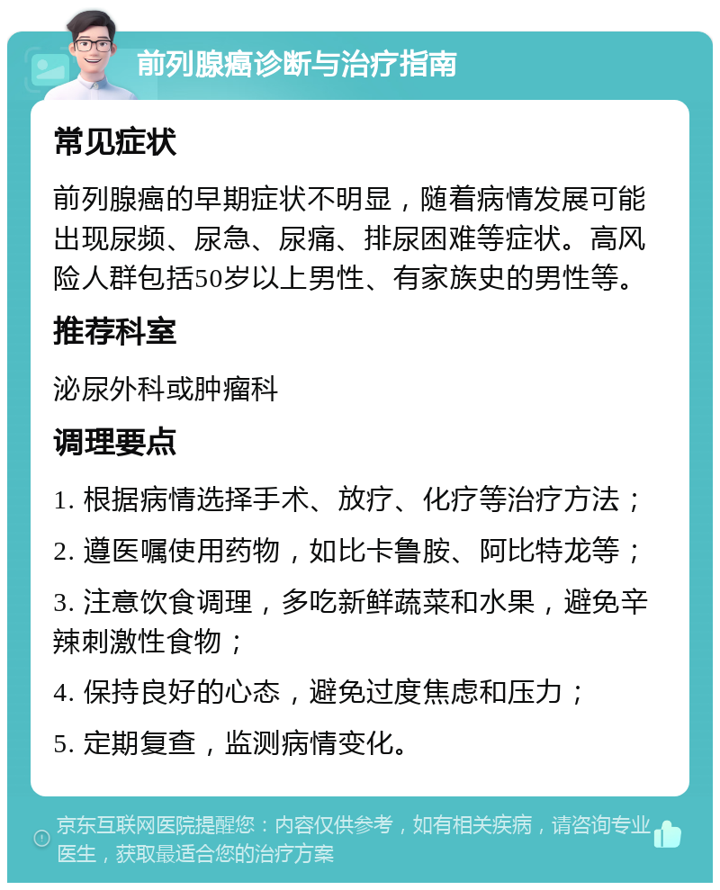 前列腺癌诊断与治疗指南 常见症状 前列腺癌的早期症状不明显，随着病情发展可能出现尿频、尿急、尿痛、排尿困难等症状。高风险人群包括50岁以上男性、有家族史的男性等。 推荐科室 泌尿外科或肿瘤科 调理要点 1. 根据病情选择手术、放疗、化疗等治疗方法； 2. 遵医嘱使用药物，如比卡鲁胺、阿比特龙等； 3. 注意饮食调理，多吃新鲜蔬菜和水果，避免辛辣刺激性食物； 4. 保持良好的心态，避免过度焦虑和压力； 5. 定期复查，监测病情变化。