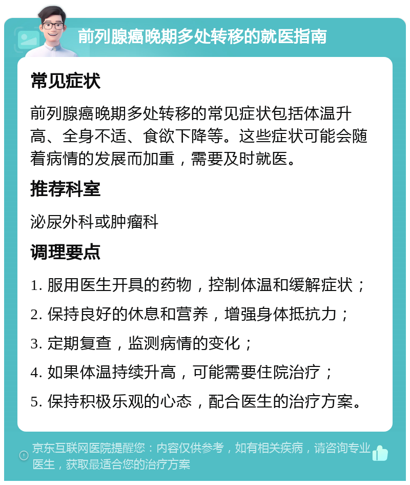 前列腺癌晚期多处转移的就医指南 常见症状 前列腺癌晚期多处转移的常见症状包括体温升高、全身不适、食欲下降等。这些症状可能会随着病情的发展而加重，需要及时就医。 推荐科室 泌尿外科或肿瘤科 调理要点 1. 服用医生开具的药物，控制体温和缓解症状； 2. 保持良好的休息和营养，增强身体抵抗力； 3. 定期复查，监测病情的变化； 4. 如果体温持续升高，可能需要住院治疗； 5. 保持积极乐观的心态，配合医生的治疗方案。