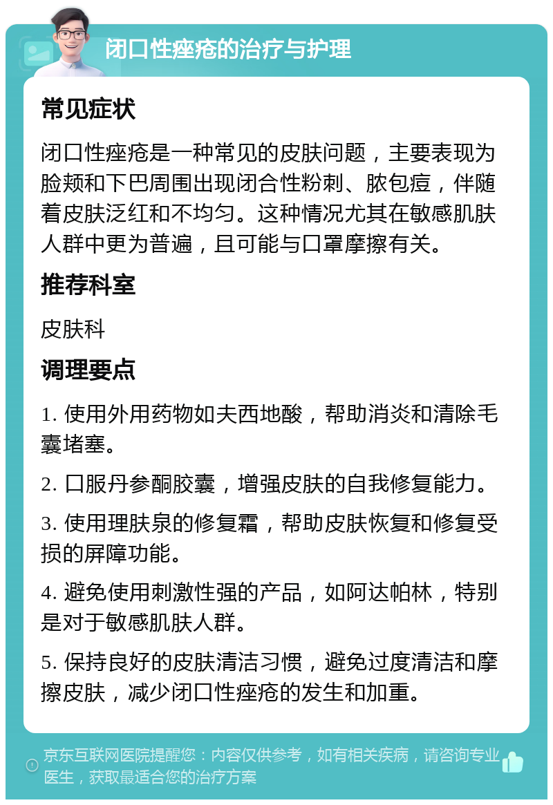 闭口性痤疮的治疗与护理 常见症状 闭口性痤疮是一种常见的皮肤问题，主要表现为脸颊和下巴周围出现闭合性粉刺、脓包痘，伴随着皮肤泛红和不均匀。这种情况尤其在敏感肌肤人群中更为普遍，且可能与口罩摩擦有关。 推荐科室 皮肤科 调理要点 1. 使用外用药物如夫西地酸，帮助消炎和清除毛囊堵塞。 2. 口服丹参酮胶囊，增强皮肤的自我修复能力。 3. 使用理肤泉的修复霜，帮助皮肤恢复和修复受损的屏障功能。 4. 避免使用刺激性强的产品，如阿达帕林，特别是对于敏感肌肤人群。 5. 保持良好的皮肤清洁习惯，避免过度清洁和摩擦皮肤，减少闭口性痤疮的发生和加重。