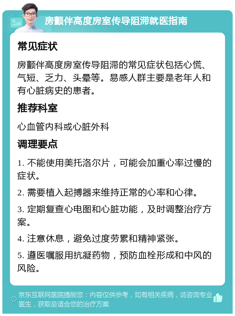 房颤伴高度房室传导阻滞就医指南 常见症状 房颤伴高度房室传导阻滞的常见症状包括心慌、气短、乏力、头晕等。易感人群主要是老年人和有心脏病史的患者。 推荐科室 心血管内科或心脏外科 调理要点 1. 不能使用美托洛尔片，可能会加重心率过慢的症状。 2. 需要植入起搏器来维持正常的心率和心律。 3. 定期复查心电图和心脏功能，及时调整治疗方案。 4. 注意休息，避免过度劳累和精神紧张。 5. 遵医嘱服用抗凝药物，预防血栓形成和中风的风险。